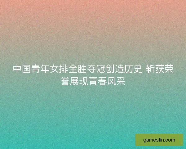 中国青年女排全胜夺冠创造历史 斩获荣誉展现青春风采