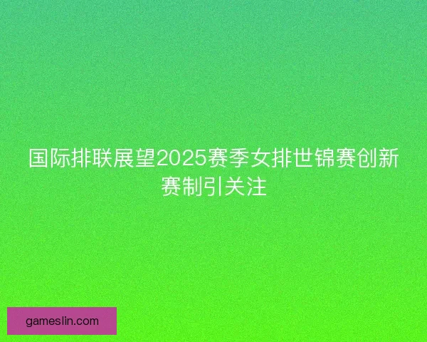 国际排联展望2025赛季女排世锦赛创新赛制引关注 国际排联展望2025赛季女排世锦赛创新赛制引关注