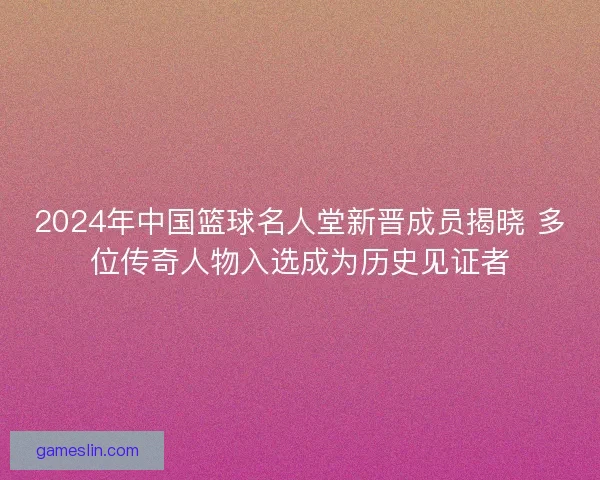 2024年中国篮球名人堂新晋成员揭晓 多位传奇人物入选成为历史见证者 2024年中国篮球名人堂新晋成员揭晓 多位传奇人物入选成为历史见证者