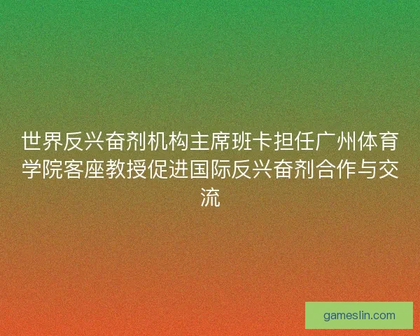 世界反兴奋剂机构主席班卡担任广州体育学院客座教授促进国际反兴奋剂合作与交流