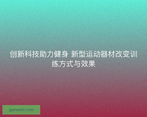 创新科技助力健身 新型运动器材改变训练方式与效果 创新科技助力健身 新型运动器材改变训练方式与效果